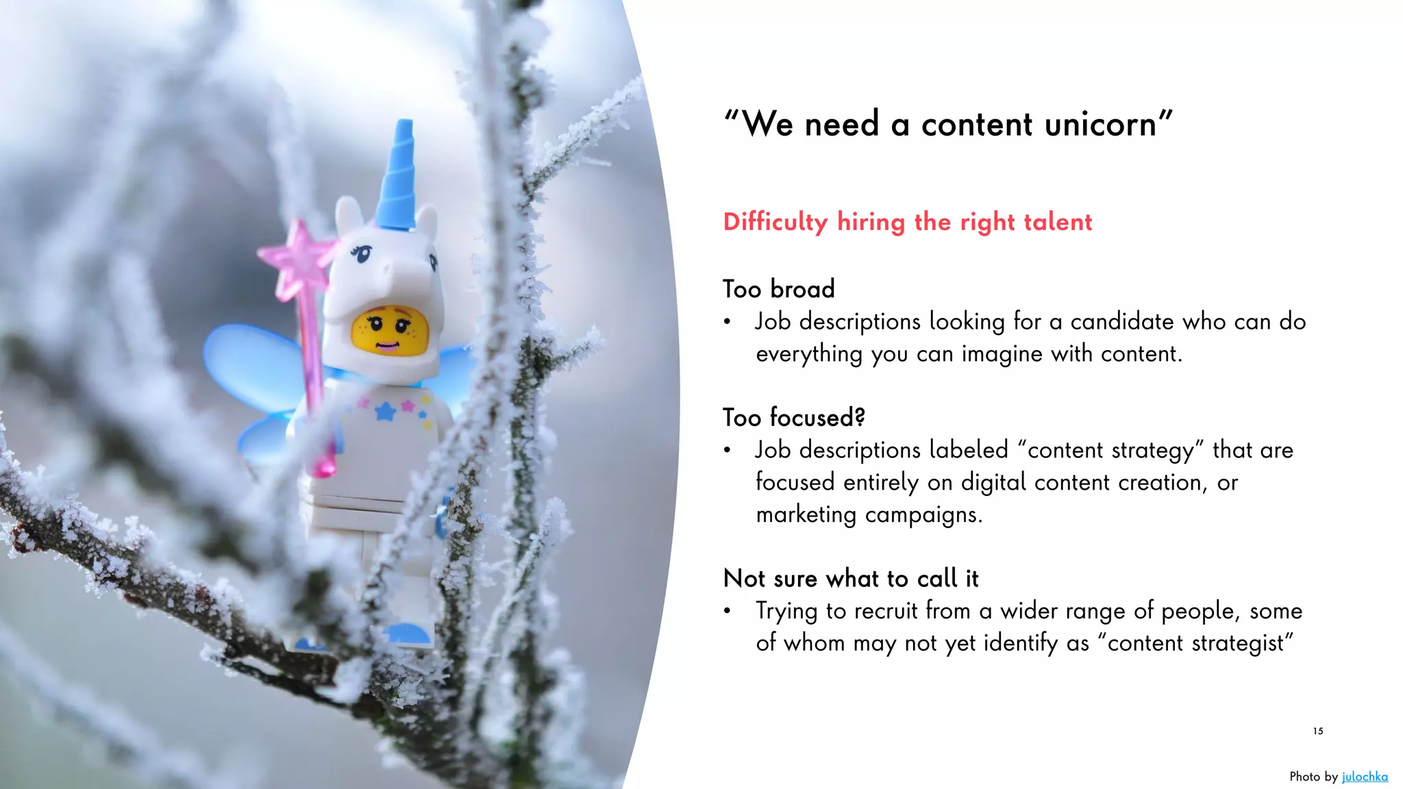 “We need a content unicorn”
Too broad
• Job descriptions looking for a candidate who can do
everything you can imagine with content.
Too focused?
• Job descriptions labeled “content strategy” that are
focused entirely on digital content creation, or
marketing campaigns.
Not sure what to call it
• Trying to recruit from a wider range of people, some
of whom may not yet identify as “content strategist”
15
Difficulty hiring the right talent
Photo by julochka
 
