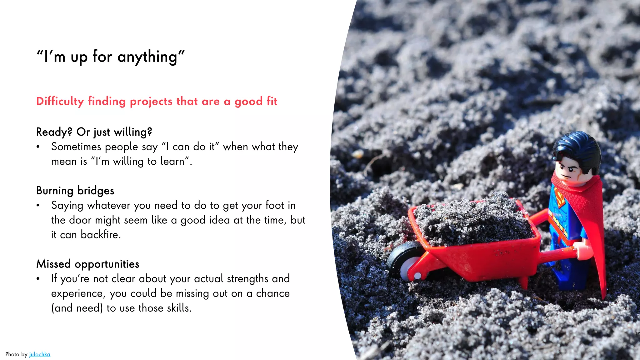 “I’m up for anything”
Ready? Or just willing?
• Sometimes people say “I can do it” when what they
mean is “I’m willing to learn”.
Burning bridges
• Saying whatever you need to do to get your foot in
the door might seem like a good idea at the time, but
it can backfire.
Missed opportunities
• If you’re not clear about your actual strengths and
experience, you could be missing out on a chance
(and need) to use those skills.
17
Difficulty finding projects that are a good fit
Photo by julochka
 