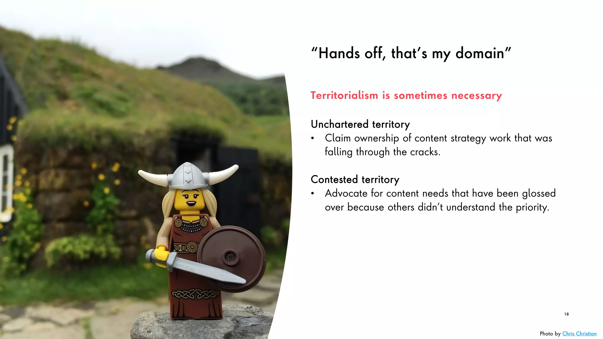 “Hands off, that’s my domain”
Unchartered territory
• Claim ownership of content strategy work that was
falling through the cracks.
Contested territory
• Advocate for content needs that have been glossed
over because others didn’t understand the priority.
18
Territorialism is sometimes necessary
Photo by Chris Christian
 