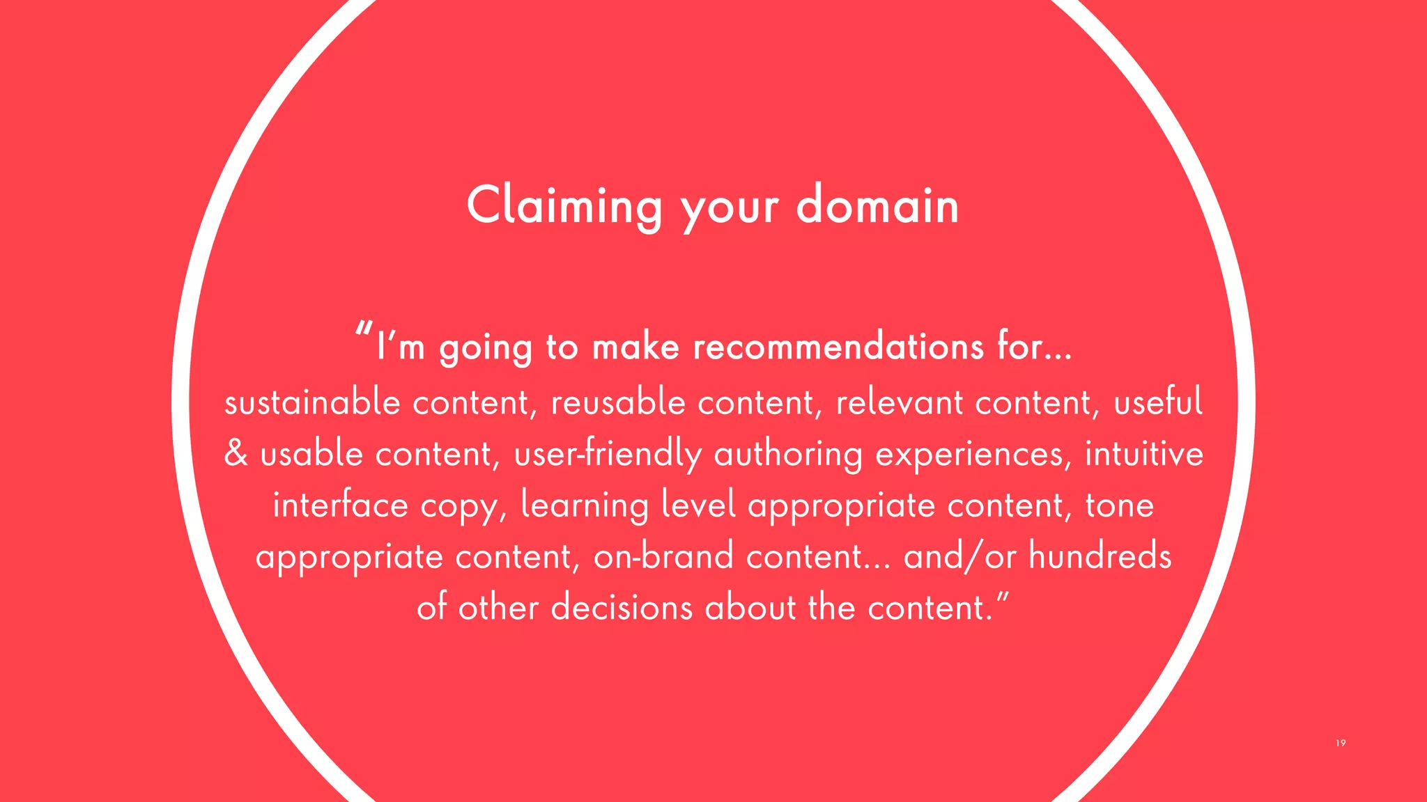 Claiming your domain
“I’m going to make recommendations for…
sustainable content, reusable content, relevant content, useful
& usable content, user-friendly authoring experiences, intuitive
interface copy, learning level appropriate content, tone
appropriate content, on-brand content… and/or hundreds
of other decisions about the content.”
19
 
