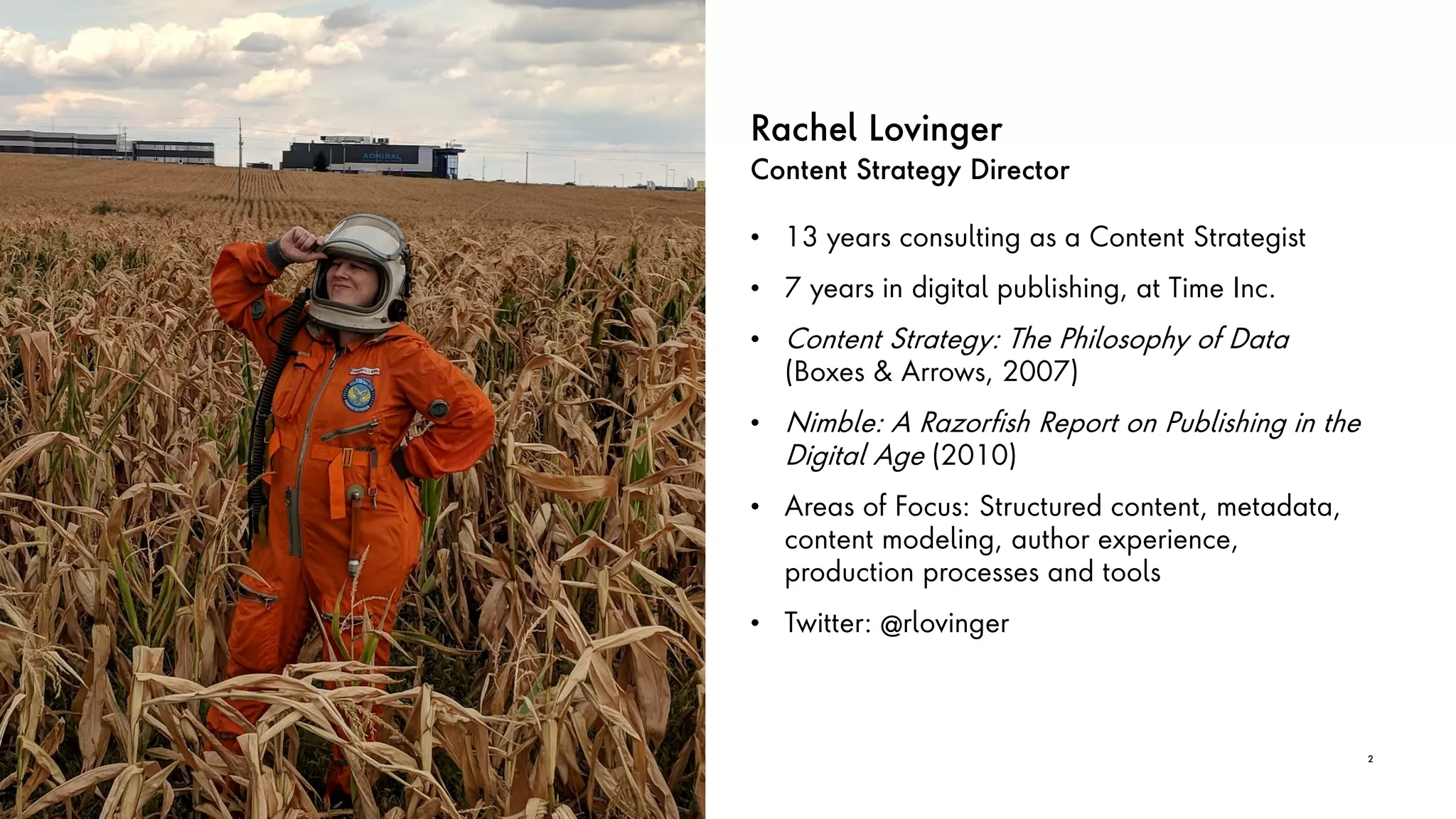Rachel Lovinger
Content Strategy Director
• 13 years consulting as a Content Strategist
• 7 years in digital publishing, at Time Inc.
• Content Strategy: The Philosophy of Data
(Boxes & Arrows, 2007)
• Nimble: A Razorfish Report on Publishing in the
Digital Age (2010)
• Areas of Focus: Structured content, metadata,
content modeling, author experience,
production processes and tools
• Twitter: @rlovinger
2
 