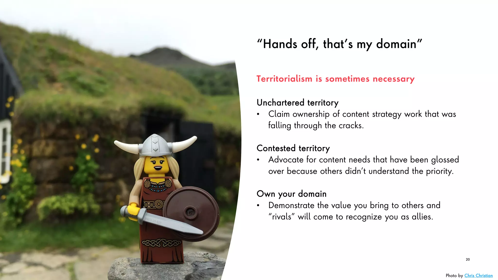 “Hands off, that’s my domain”
Unchartered territory
• Claim ownership of content strategy work that was
falling through the cracks.
Contested territory
• Advocate for content needs that have been glossed
over because others didn’t understand the priority.
Own your domain
• Demonstrate the value you bring to others and
“rivals” will come to recognize you as allies.
20
Territorialism is sometimes necessary
Photo by Chris Christian
 