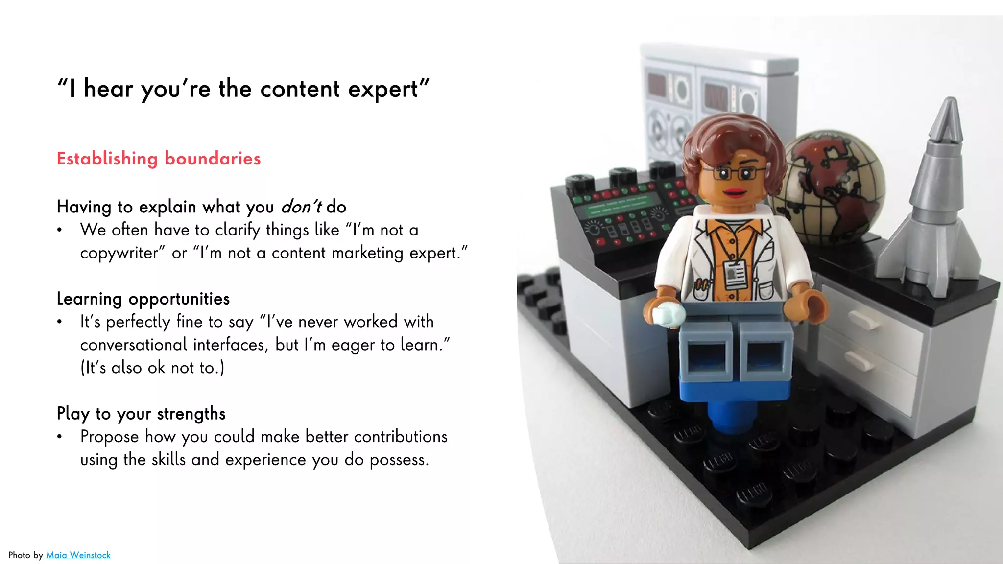 “I hear you’re the content expert”
Having to explain what you don’t do
• We often have to clarify things like “I’m not a
copywriter” or “I’m not a content marketing expert.”
Learning opportunities
• It’s perfectly fine to say “I’ve never worked with
conversational interfaces, but I’m eager to learn.”
(It’s also ok not to.)
Play to your strengths
• Propose how you could make better contributions
using the skills and experience you do possess.
Establishing boundaries
Photo by Maia Weinstock
 
