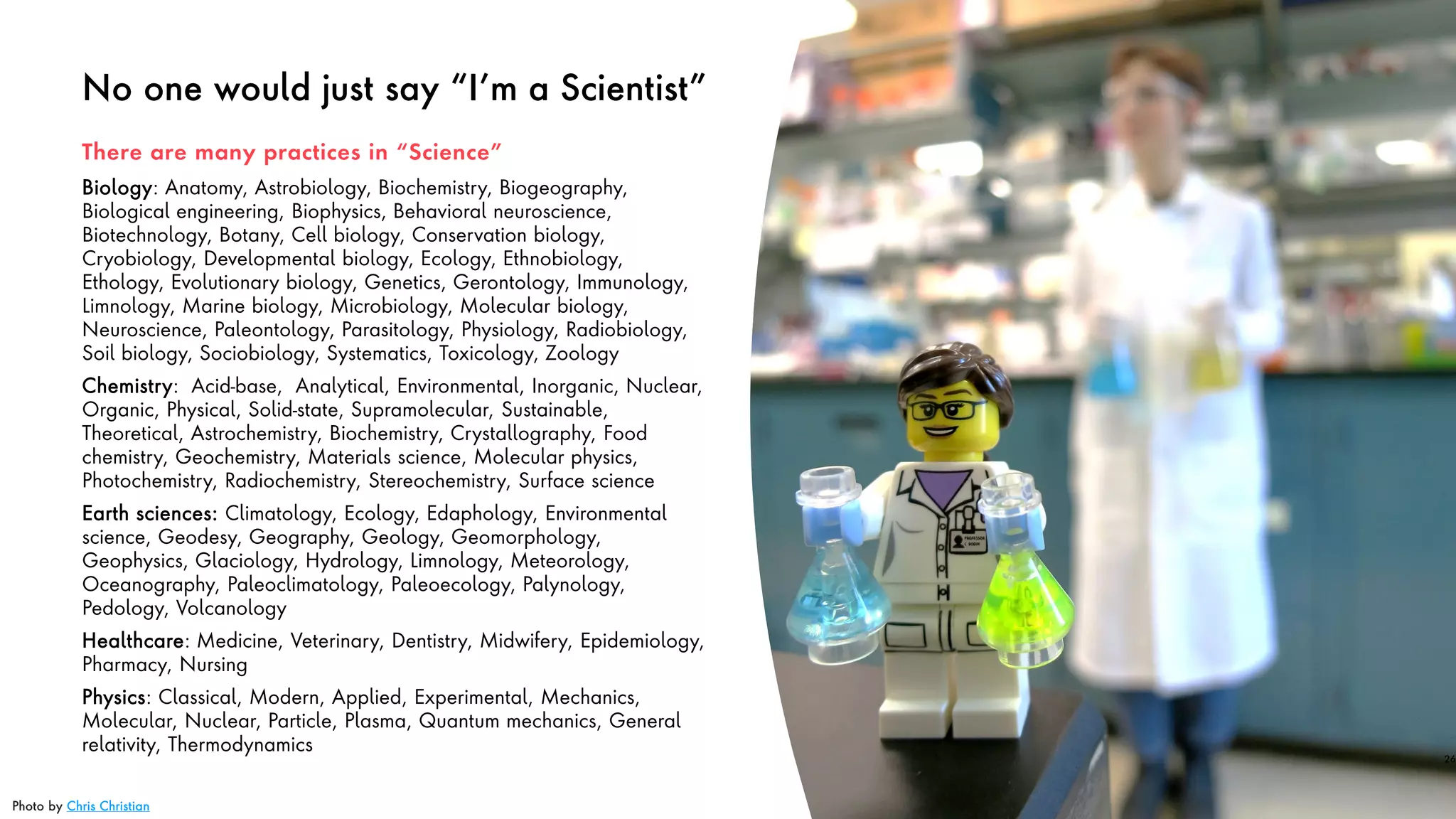 No one would just say “I’m a Scientist”
Biology: Anatomy, Astrobiology, Biochemistry, Biogeography,
Biological engineering, Biophysics, Behavioral neuroscience,
Biotechnology, Botany, Cell biology, Conservation biology,
Cryobiology, Developmental biology, Ecology, Ethnobiology,
Ethology, Evolutionary biology, Genetics, Gerontology, Immunology,
Limnology, Marine biology, Microbiology, Molecular biology,
Neuroscience, Paleontology, Parasitology, Physiology, Radiobiology,
Soil biology, Sociobiology, Systematics, Toxicology, Zoology
Chemistry: Acid-base, Analytical, Environmental, Inorganic, Nuclear,
Organic, Physical, Solid-state, Supramolecular, Sustainable,
Theoretical, Astrochemistry, Biochemistry, Crystallography, Food
chemistry, Geochemistry, Materials science, Molecular physics,
Photochemistry, Radiochemistry, Stereochemistry, Surface science
Earth sciences: Climatology, Ecology, Edaphology, Environmental
science, Geodesy, Geography, Geology, Geomorphology,
Geophysics, Glaciology, Hydrology, Limnology, Meteorology,
Oceanography, Paleoclimatology, Paleoecology, Palynology,
Pedology, Volcanology
Healthcare: Medicine, Veterinary, Dentistry, Midwifery, Epidemiology,
Pharmacy, Nursing
Physics: Classical, Modern, Applied, Experimental, Mechanics,
Molecular, Nuclear, Particle, Plasma, Quantum mechanics, General
relativity, Thermodynamics
26
There are many practices in “Science”
Photo by Chris Christian
 