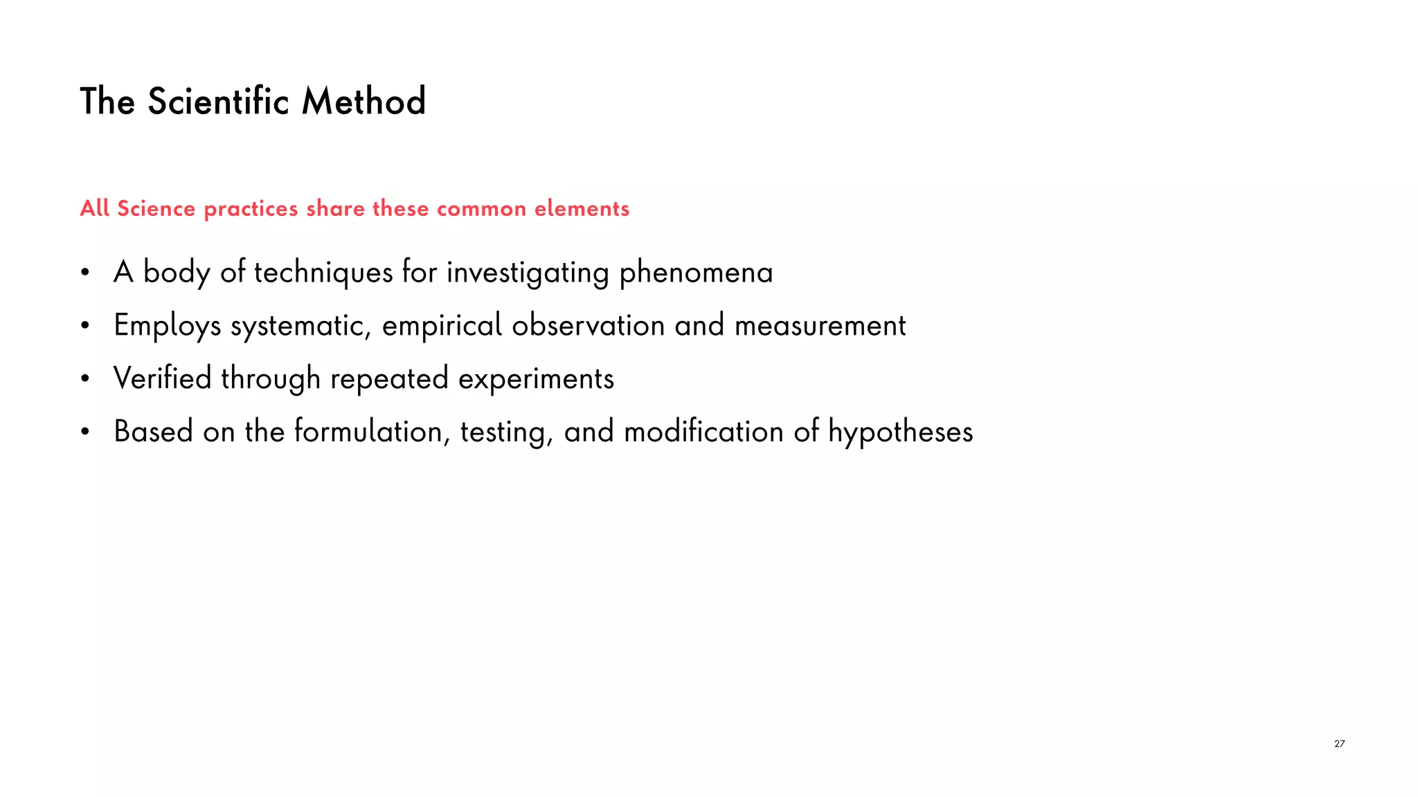 The Scientific Method
• A body of techniques for investigating phenomena
• Employs systematic, empirical observation and measurement
• Verified through repeated experiments
• Based on the formulation, testing, and modification of hypotheses
All Science practices share these common elements
27
 