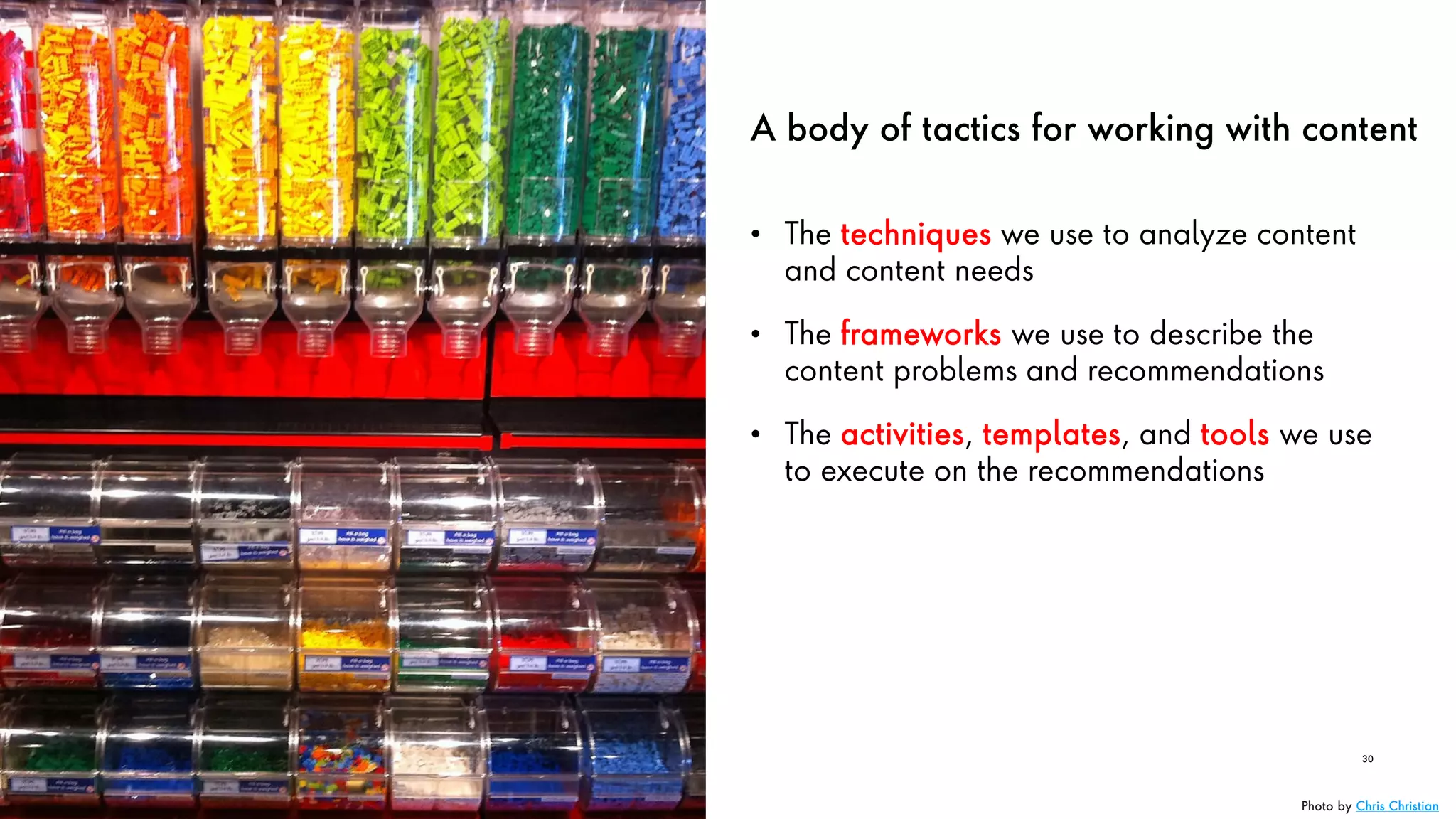 A body of tactics for working with content
• The techniques we use to analyze content
and content needs
• The frameworks we use to describe the
content problems and recommendations
• The activities, templates, and tools we use
to execute on the recommendations
30
Photo by Chris Christian
 