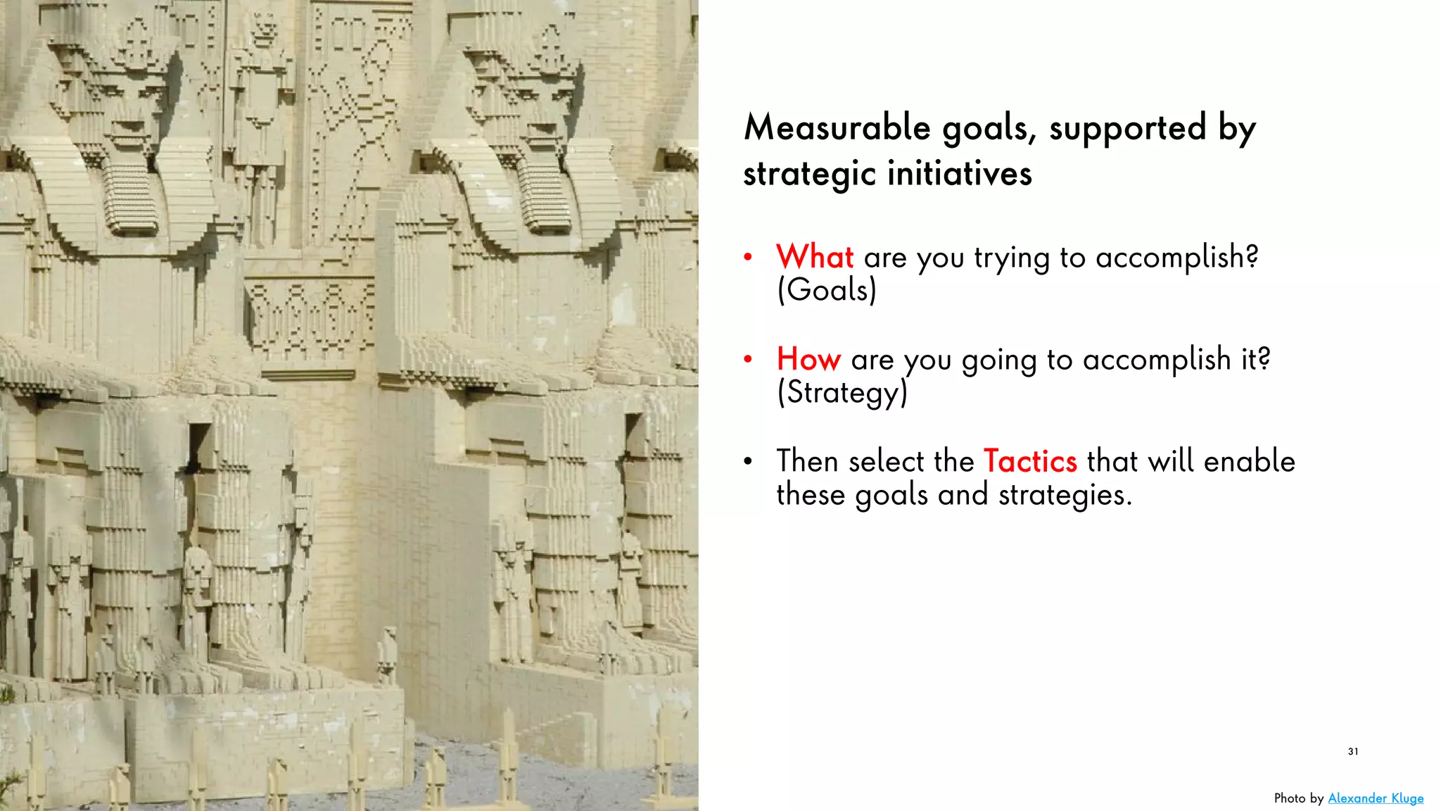 Measurable goals, supported by
strategic initiatives
• What are you trying to accomplish?
(Goals)
• How are you going to accomplish it?
(Strategy)
• Then select the Tactics that will enable
these goals and strategies.
31
Photo by Alexander Kluge
 