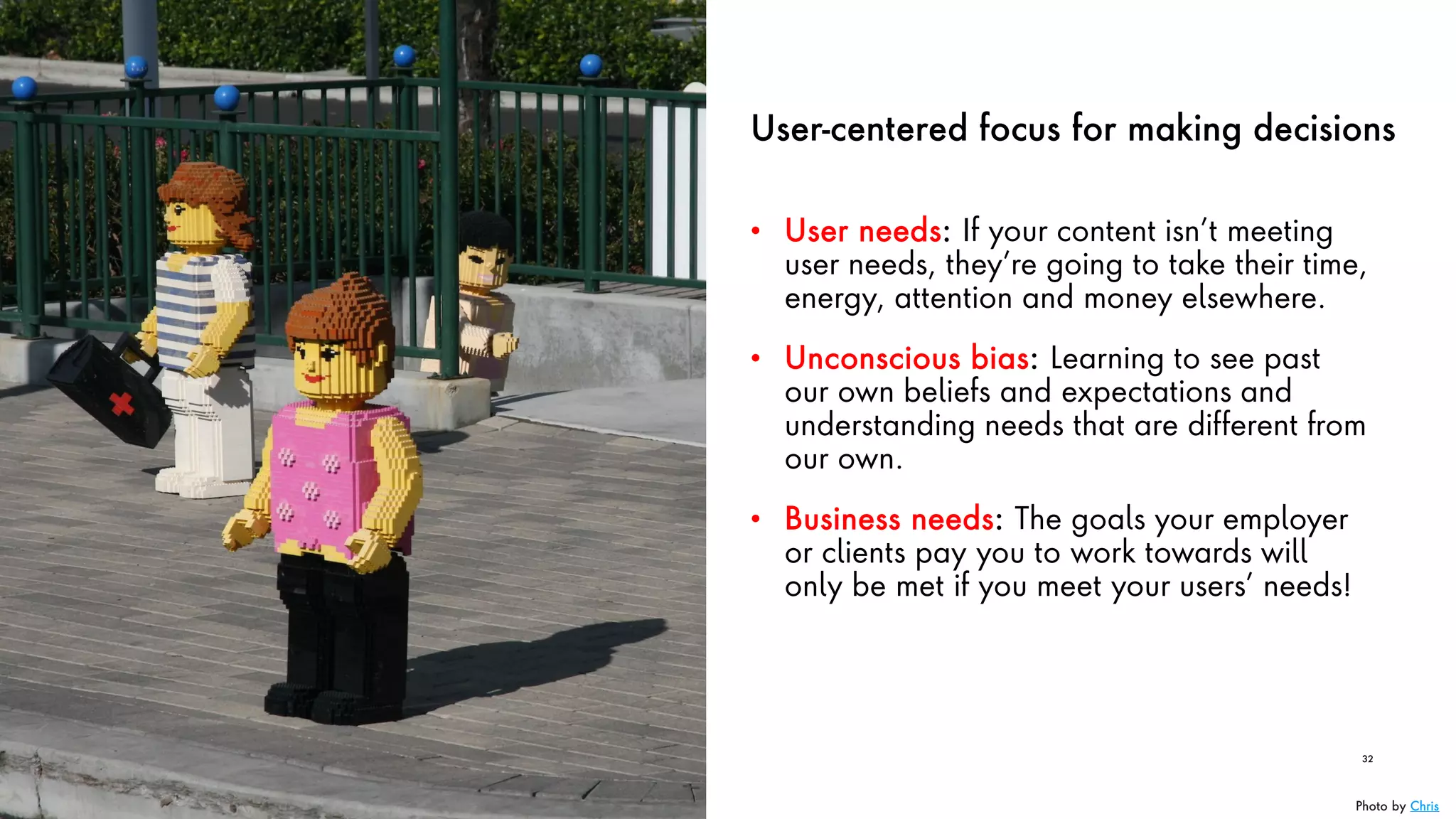 User-centered focus for making decisions
• User needs: If your content isn’t meeting
user needs, they’re going to take their time,
energy, attention and money elsewhere.
• Unconscious bias: Learning to see past
our own beliefs and expectations and
understanding needs that are different from
our own.
• Business needs: The goals your employer
or clients pay you to work towards will
only be met if you meet your users’ needs!
32
Photo by Chris
 