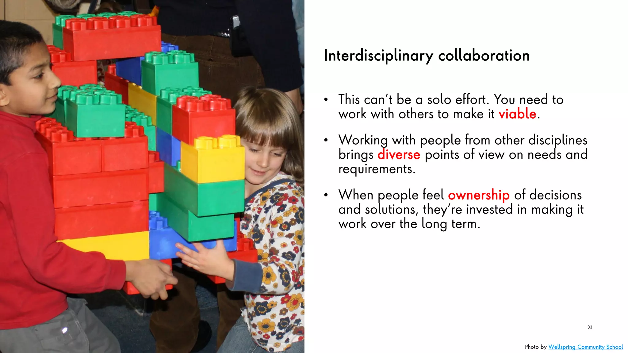 Interdisciplinary collaboration
• This can’t be a solo effort. You need to
work with others to make it viable.
• Working with people from other disciplines
brings diverse points of view on needs and
requirements.
• When people feel ownership of decisions
and solutions, they’re invested in making it
work over the long term.
33
Photo by Wellspring Community School
 