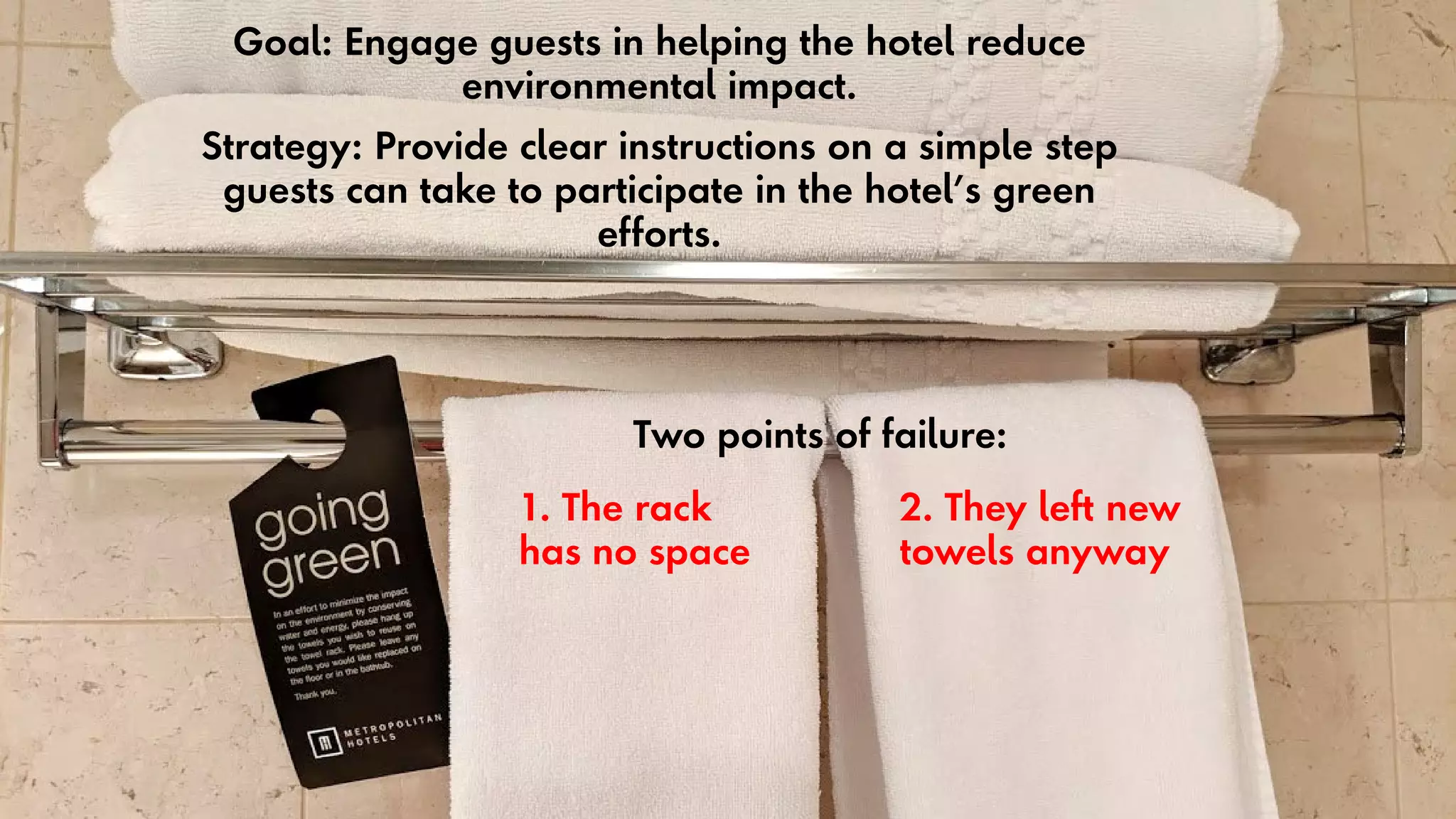34
Goal: Engage guests in helping the hotel reduce
environmental impact.
Strategy: Provide clear instructions on a simple step
guests can take to participate in the hotel’s green
efforts.
Two points of failure:
1. The rack
has no space
2. They left new
towels anyway
 