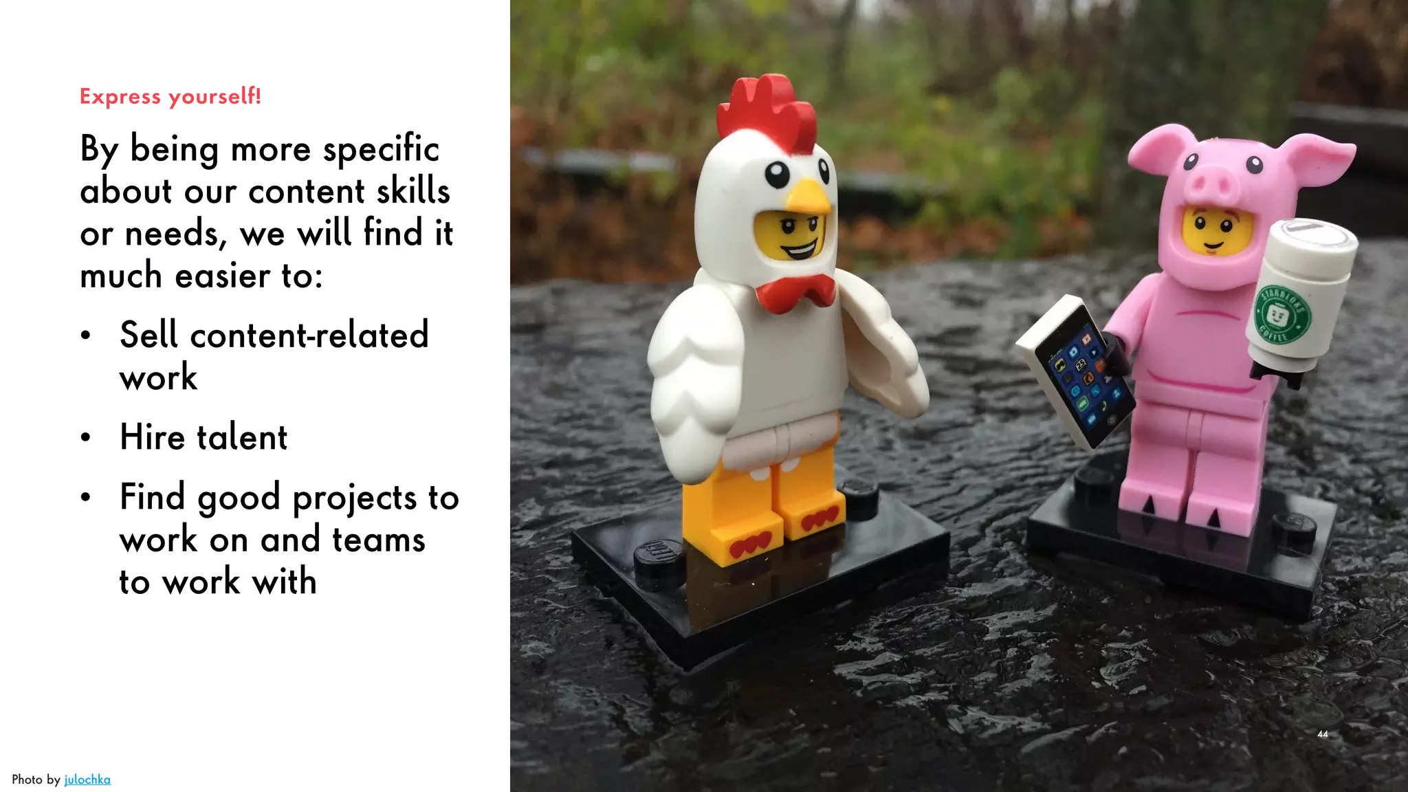 By being more specific
about our content skills
or needs, we will find it
much easier to:
• Sell content-related
work
• Hire talent
• Find good projects to
work on and teams
to work with
Express yourself!
44
Photo by julochka
 