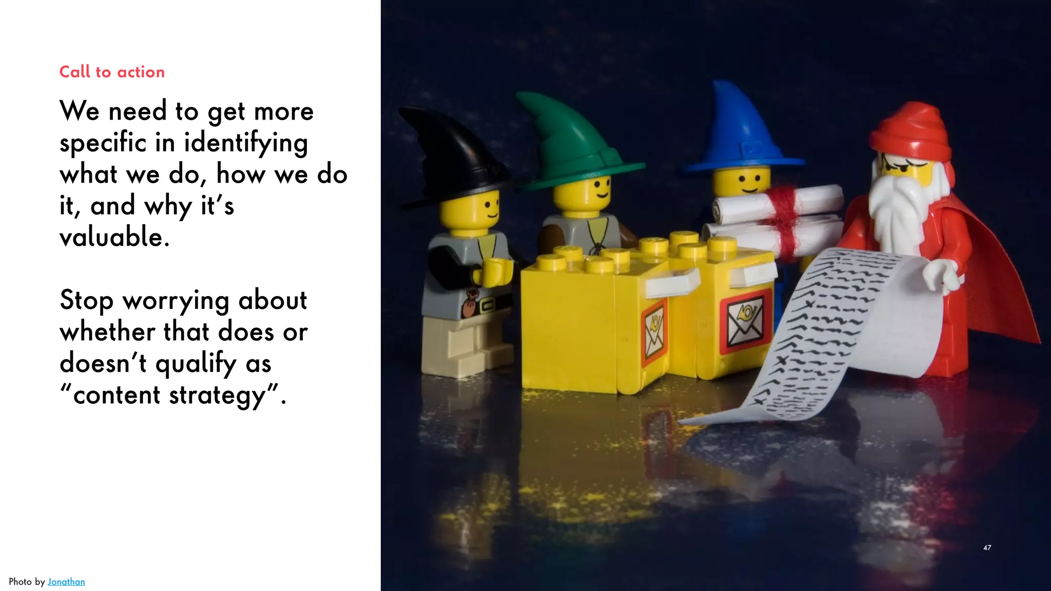 We need to get more
specific in identifying
what we do, how we do
it, and why it’s
valuable.
Stop worrying about
whether that does or
doesn’t qualify as
“content strategy”.
Call to action
47
Photo by Jonathan
 