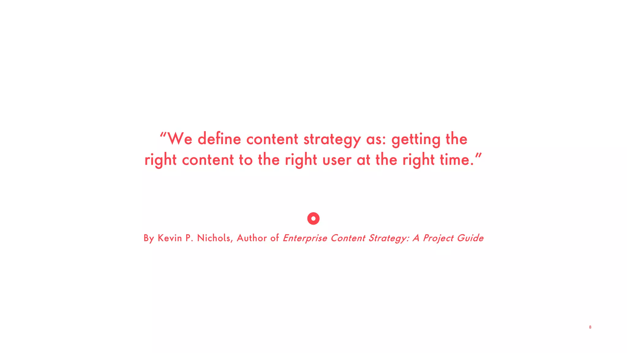 “We define content strategy as: getting the
right content to the right user at the right time.”
By Kevin P. Nichols, Author of Enterprise Content Strategy: A Project Guide
8
 