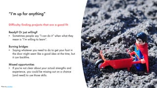“I’m up for anything”
Ready? Or just willing?
• Sometimes people say “I can do it” when what they
mean is “I’m willing to learn”.
Burning bridges
• Saying whatever you need to do to get your foot in
the door might seem like a good idea at the time, but
it can backfire.
Missed opportunities
• If you’re not clear about your actual strengths and
experience, you could be missing out on a chance
(and need) to use those skills.
17
Difficulty finding projects that are a good fit
Photo by julochka
 