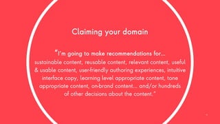 Claiming your domain
“I’m going to make recommendations for…
sustainable content, reusable content, relevant content, useful
& usable content, user-friendly authoring experiences, intuitive
interface copy, learning level appropriate content, tone
appropriate content, on-brand content… and/or hundreds
of other decisions about the content.”
19
 