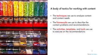 A body of tactics for working with content
• The techniques we use to analyze content
and content needs
• The frameworks we use to describe the
content problems and recommendations
• The activities, templates, and tools we use
to execute on the recommendations
30
Photo by Chris Christian
 