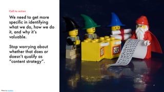 We need to get more
specific in identifying
what we do, how we do
it, and why it’s
valuable.
Stop worrying about
whether that does or
doesn’t qualify as
“content strategy”.
Call to action
47
Photo by Jonathan
 