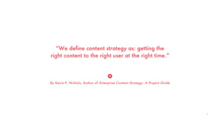“We define content strategy as: getting the
right content to the right user at the right time.”
By Kevin P. Nichols, Author of Enterprise Content Strategy: A Project Guide
8
 