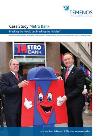 Case Study Metro Bank
Breaking the Mould but Breaking the Malaise?
An assessment of whether Metro Bank, with its distinct model, can bring about a cultural revolution in the UK banking market




                                               Authors: Ben Robinson & Thomas Krommenacker
 