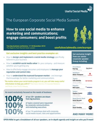 The European Corporate Social Media Summit

      How to use social media to enhance
      marketing and communications;
      engage consumers; and boost profits

      Two-day business conference, 17-18 November 2010
      The Regent’s Park Marriott Hotel, London                      usefulsocialmedia.com/europe

      Get exclusive insights and best practice examples on:                         Get exclusive insight
•     How to design and implement a social media strategy specifically              from our senior
      tailored to your business                                                     corporate speaker
                                                                                    lineup including:
•     How to establish social media value for your company – and measure
      whether you’re getting any
                                                                                    First Direct
                                                                                    Paul Say
•     How to effectively engage consumers and employees to manage your              Head of Marketing
      reputation and control risks                                                  Vodafone
                                                                                    Aileen Thompson
•     How to understand the nuanced European market – and leverage                  Director of Communications

      that knowledge for better marketing and communications                        Toyota
                                                                                    Colin Hensley
    “No matter where your social media program is at, you will take away useful     General Manager
                                                                                    of External Affairs
     information to help you with it” Mark Davis, Director of Corporate Relations
                                                                                    PepsiCo
     and Media, Union Pacific Railway
                                                                                    Nicki Lyons
                                                                                    Head of Media Relations

                                                                                    Umbro
    An event exclusively focused on the needs of business:                          Stephen Corlett
                                                                                    Head of Brand




100%
                                                                                    Communications
                               of our 20+ speakers are drawn
                               from big business                                    Royal Dutch Shell
                                                                                    Stuart Bruseth




100%
                                                                                    Vice-President,
                               of topics covered were requested                     Global Media Relations
                               by corporate communications                          Dell
                               and marketing executives                             Stuart Handley



100%
                                                                                    Director of Communications

                               of our 14 workshops deal with corporate
                               social media issues, risks and opportunities
                                                                                    AND MANY MORE!

OPEN NOW to get a breakdown of all our speakers, an in-depth agenda and insight on who you’ll meet!
 
