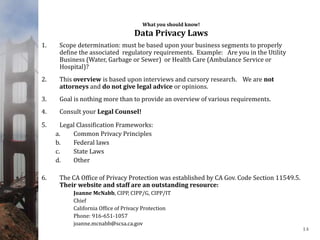 What you should know!
Data Privacy Laws
1. Scope determination: must be based upon your business segments to properly
define the associated regulatory requirements. Example: Are you in the Utility
Business (Water, Garbage or Sewer) or Health Care (Ambulance Service or
Hospital)?
2. This overview is based upon interviews and cursory research. We are not
attorneys and do not give legal advice or opinions.
3. Goal is nothing more than to provide an overview of various requirements.
4. Consult your Legal Counsel!
5. Legal Classification Frameworks:
a. Common Privacy Principles
b. Federal laws
c. State Laws
d. Other
6. The CA Office of Privacy Protection was established by CA Gov. Code Section 11549.5.
Their website and staff are an outstanding resource:
Joanne McNabb, CIPP, CIPP/G, CIPP/IT
Chief
California Office of Privacy Protection
Phone: 916-651-1057
joanne.mcnabb@scsa.ca.gov
14
 