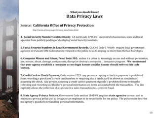 What you should know!
Data Privacy Laws
Source: California Office of Privacy Protection
http://www.privacy.ca.gov/privacy_laws/index.shtml
4. Social Security Number Confidentiality, CA Civil Code 1798.85: law restricts businesses, state and local
agencies from publicly posting or displaying Social Security numbers.
5. Social Security Numbers in Local Government Records, CA Civil Code 1798.89: require local government
agencies to truncate SSN in documents released to the public so as to display no more than the last four digits.
6. Computer Misuse and Abuse, Penal Code 502: makes it a crime to knowingly access and without permission,
use, misuse, abuse, damage, contaminate, disrupt or destroy a computer ... computer program. We recommend
that your agency establish a computer access login banner and the banner should refer to this code
section.
7. Credit Card or Check Payment, Code section 1725: any person accepting a check in payment is prohibited
from recording a purchaser’s credit card number or requiring that a credit card be shown as condition of
accepting the check. Any person accepting a credit card in payment of goods is prohibited from writing the
collecting and recording cardholder’s personal information on forms associated with the transaction. The law
explicitly allows the collection of a zip code in a sales transaction to ... prevent fraud.
8. State Agency Privacy Policies, Government Code section 11019.9: requires state agencies to enact and to
maintain a privacy policy and to designate an employee to be responsible for the policy. The policy must describe
the agency’s practices for handling personal information.
18
 
