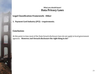 What you should know!
Data Privacy Laws
Legal Classification Framework - Other
1. Payment Card Industry (PCI) – requirements.
Conclusion:
At this point in time most of the State breach disclosure laws do not apply to local government
agencies. However, isn’t breach disclosure the right thing to do?
20
 