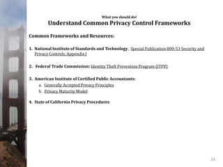 What you should do!
Understand Common Privacy Control Frameworks
Common Frameworks and Resources:
1. National Institute of Standards and Technology, Special Publication 800-53 Security and
Privacy Controls, Appendix J
2. Federal Trade Commission: Identity Theft Prevention Program (ITPP)
3. American Institute of Certified Public Accountants:
a. Generally Accepted Privacy Principles
b. Privacy Maturity Model
4. State of California Privacy Procedures
21
 