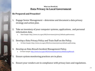 What you Should do!
Data Privacy in Local Government
Be Prepared and Proactive!
1. Engage Senior Management – determine and document a data privacy
strategy and action plan.
2. Take an inventory of your computer systems, applications, and personal
information data.
a. State Sample: http://www.cio.ca.gov/OIS/Government/privacy/default.asp#inventory
3. Develop a Data Privacy Policy and Train Staff on the Policy.
a. CA State Sample: http://www.cio.ca.gov/OIS/Government/privacy/default.asp#training
4. Develop an Data Breach Incident Management Policy.
a. CA State Sample: http://www.cio.ca.gov/OIS/Government/privacy/default.asp#breach
5. Ensure system monitoring practices are in place.
6. Ensure your vendors are in compliance with privacy laws and regulations.
24
 