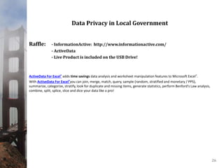 Data Privacy in Local Government
Raffle: - InformationActive: http://www.informationactive.com/
- ActiveData
- Live Product is included on the USB Drive!
ActiveData For Excel® adds time savings data analysis and worksheet manipulation features to Microsoft Excel®.
With ActiveData For Excel®you can join, merge, match, query, sample (random, stratified and monetary / PPS),
summarize, categorize, stratify, look for duplicate and missing items, generate statistics, perform Benford's Law analysis,
combine, split, splice, slice and dice your data like a pro!
26
 