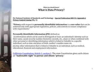 What you should know!
What is Data Privacy?
Per National Institute of Standards and Technology – Special Publication 800-53: Appendix J
Privacy Control Catalog (Pg. 1):
“Privacy, with respect to personally identifiable information is a core value that can be
achieved only with appropriate legislation, policies, and controls to ensure compliance
with requirements.”
Personally Identifiable Information (PII) defined as:
(i) information which can be used to distinguish or trace an individual’s identity such as
their name, social security number, biometric records, etc., alone or when combined with
other personal or identifying information which is linked or linkable to a specific
individual, such as date and place of birth, mother’s maiden name etc.
(ii) Any other information that is linked or linkable to an individual, such as medical,
educational, financial and employment information.
California Constitution, Article 1, section 1. The state Constitution gives each citizen
an "inalienable right" to pursue and obtain "privacy.”
3
 
