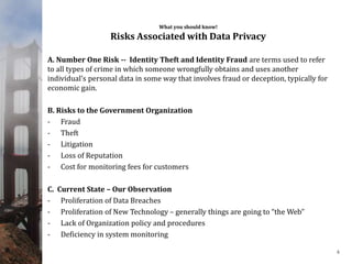 What you should know!
Risks Associated with Data Privacy
A. Number One Risk -- Identity Theft and Identity Fraud are terms used to refer
to all types of crime in which someone wrongfully obtains and uses another
individual’s personal data in some way that involves fraud or deception, typically for
economic gain.
B. Risks to the Government Organization
- Fraud
- Theft
- Litigation
- Loss of Reputation
- Cost for monitoring fees for customers
C. Current State – Our Observation
- Proliferation of Data Breaches
- Proliferation of New Technology – generally things are going to “the Web”
- Lack of Organization policy and procedures
- Deficiency in system monitoring
4
 