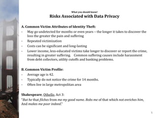 What you should know!
Risks Associated with Data Privacy
A. Common Victim Attributes of Identity Theft:
- May go undetected for months or even years – the longer it takes to discover the
loss the greater the pain and suffering
- Repeated victimization
- Costs can be significant and long-lasting
- Lower income, less-educated victims take longer to discover or report the crime,
resulting in greater suffering. Common suffering causes include harassment
from debt collectors, utility cutoffs and banking problems.
B. Common Victim Profile:
- Average age is 42.
- Typically do not notice the crime for 14 months.
- Often live in large metropolitan area
Shakespeare, Othello, Act 3:
“But he that filches from me my good name. Robs me of that which not enriches him,
And makes me poor indeed."
5
 