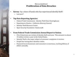 What you should know!
Proliferation of Data Breaches
• Survey: by a show of hands who has experienced identify theft?
– Last year?
• Top Data Reporting Agencies:
– Federal Trade Commission: Identity Theft Data Clearinghouse
– Department of Justice - California Attorney General
– Identity Theft Resource Center
– Open Security Foundation: DataLossdb
• From Federal Trade Commission Annual Report to Nation:
– 5% of Americans are victims of identity theft each year. This amounts to almost
15 million victims a year in the United States.
– Identify Theft is the major subject of consumer complaints it receives.
– People fear having their identities stolen.
– Financial loss to businesses and consumers is enormous, reaching billions of
dollars annually.
6
 