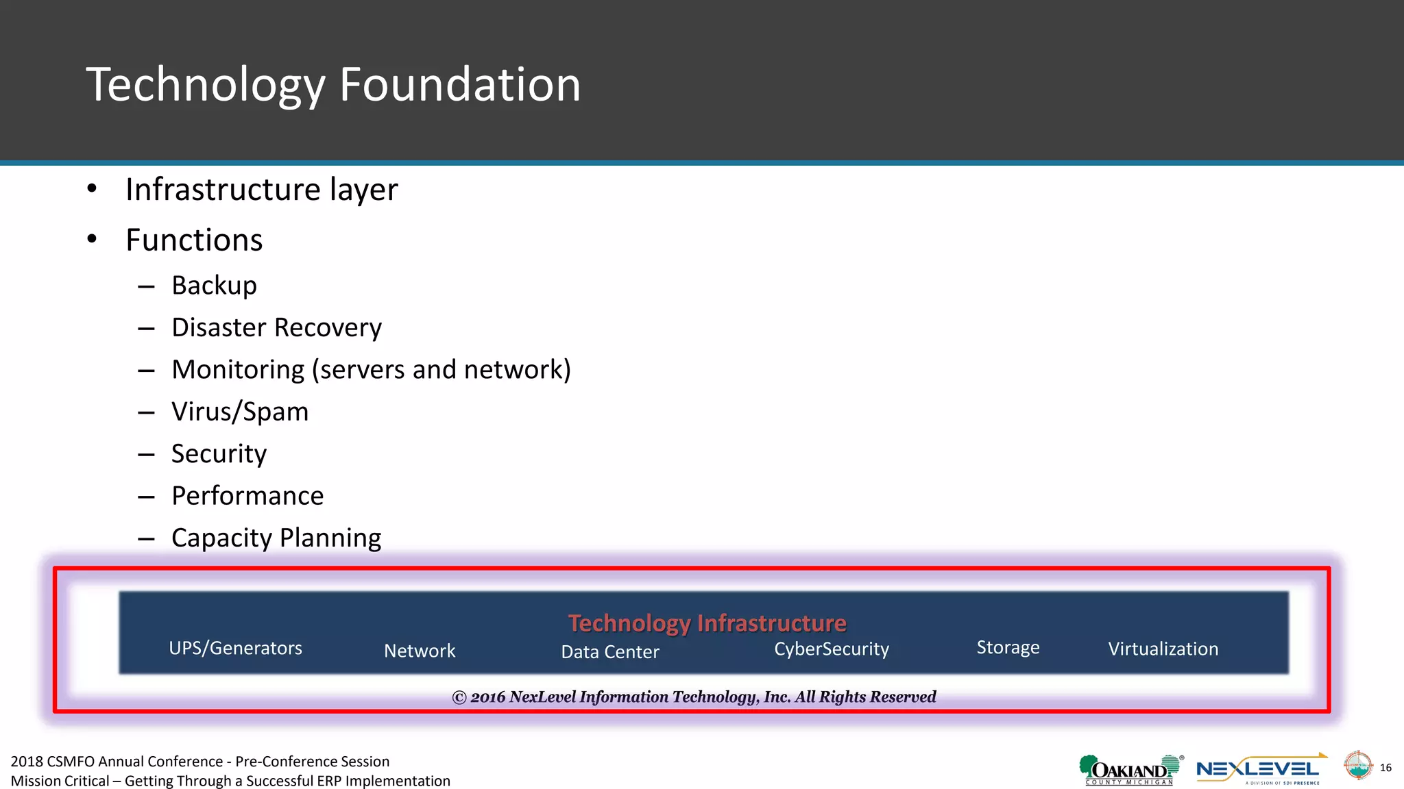 16
• Infrastructure layer
• Functions
– Backup
– Disaster Recovery
– Monitoring (servers and network)
– Virus/Spam
– Security
– Performance
– Capacity Planning
© 2016 NexLevel Information Technology, Inc. All Rights Reserved
Technology Infrastructure
Data CenterUPS/Generators Network StorageCyberSecurity Virtualization
Technology Foundation
2018 CSMFO Annual Conference - Pre-Conference Session
Mission Critical – Getting Through a Successful ERP Implementation
 
