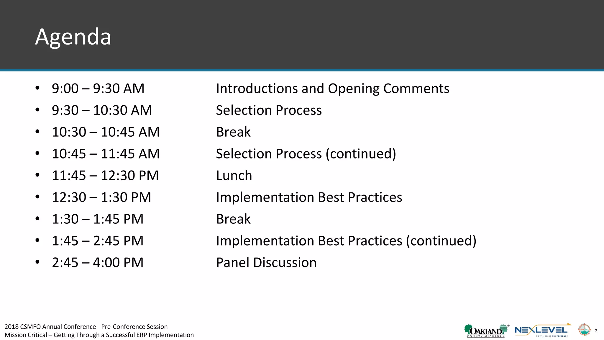 2
Agenda
• 9:00 – 9:30 AM Introductions and Opening Comments
• 9:30 – 10:30 AM Selection Process
• 10:30 – 10:45 AM Break
• 10:45 – 11:45 AM Selection Process (continued)
• 11:45 – 12:30 PM Lunch
• 12:30 – 1:30 PM Implementation Best Practices
• 1:30 – 1:45 PM Break
• 1:45 – 2:45 PM Implementation Best Practices (continued)
• 2:45 – 4:00 PM Panel Discussion
2018 CSMFO Annual Conference - Pre-Conference Session
Mission Critical – Getting Through a Successful ERP Implementation
 