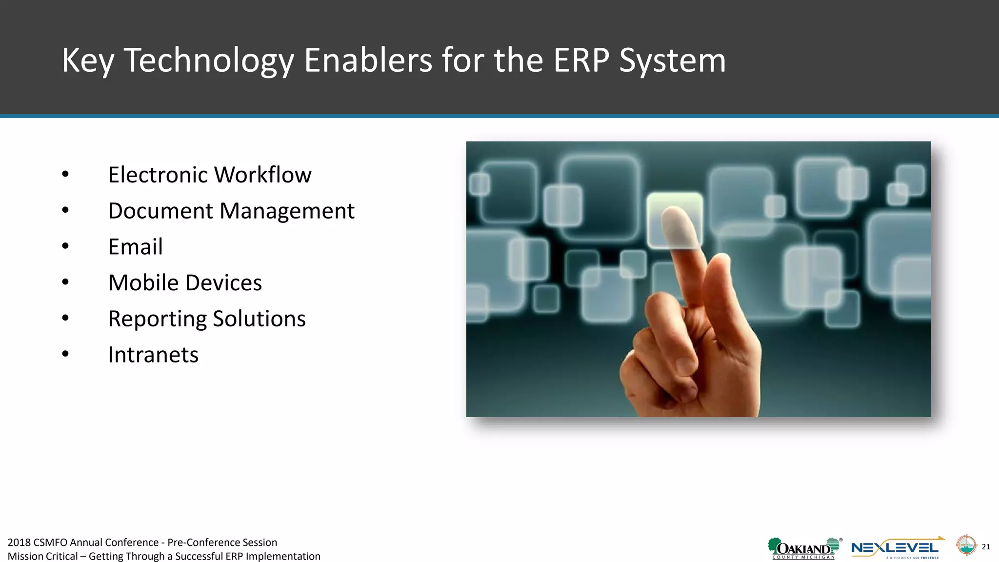 21
Key Technology Enablers for the ERP System
• Electronic Workflow
• Document Management
• Email
• Mobile Devices
• Reporting Solutions
• Intranets
2018 CSMFO Annual Conference - Pre-Conference Session
Mission Critical – Getting Through a Successful ERP Implementation
 