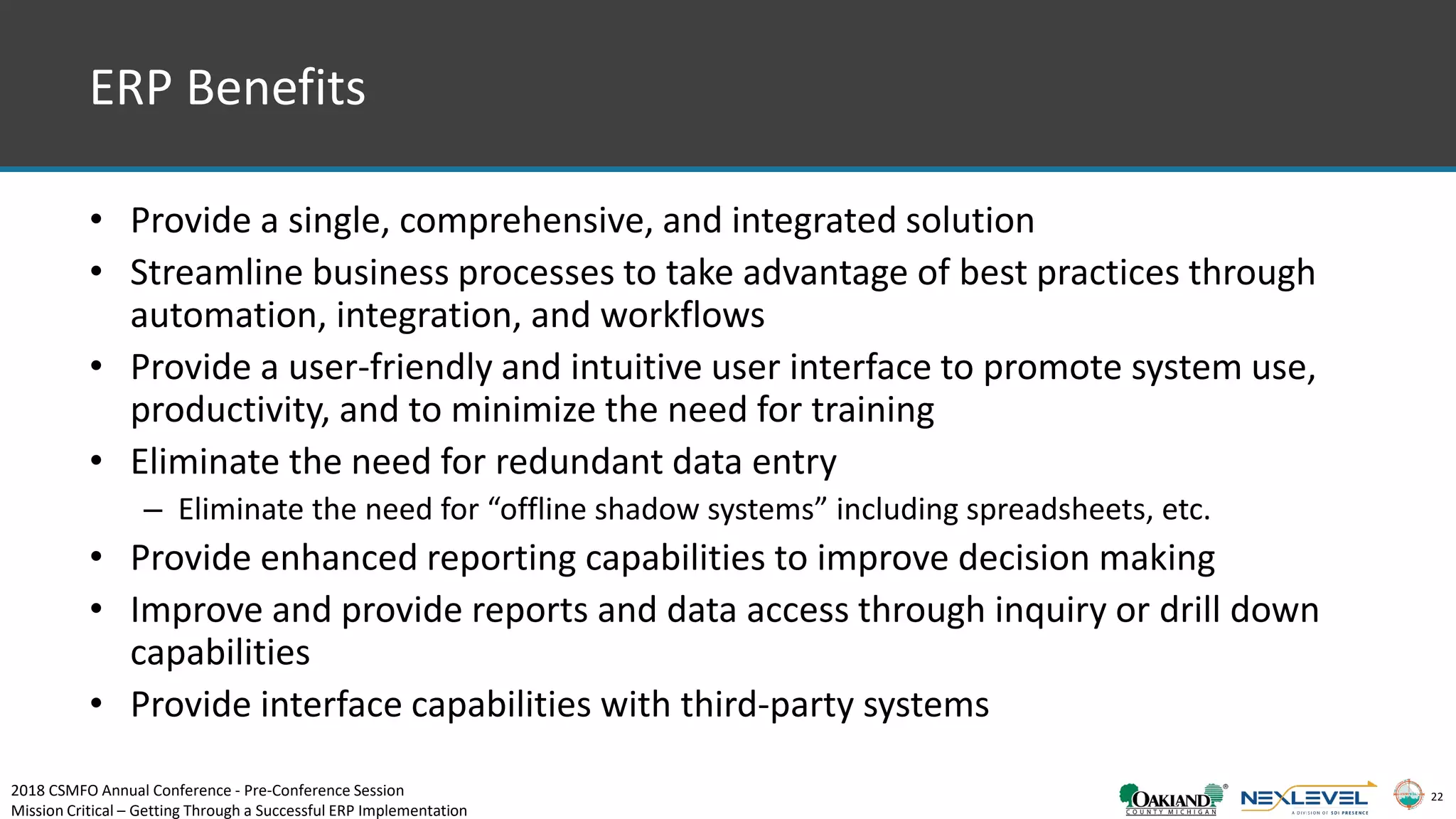 22
ERP Benefits
• Provide a single, comprehensive, and integrated solution
• Streamline business processes to take advantage of best practices through
automation, integration, and workflows
• Provide a user-friendly and intuitive user interface to promote system use,
productivity, and to minimize the need for training
• Eliminate the need for redundant data entry
– Eliminate the need for “offline shadow systems” including spreadsheets, etc.
• Provide enhanced reporting capabilities to improve decision making
• Improve and provide reports and data access through inquiry or drill down
capabilities
• Provide interface capabilities with third-party systems
2018 CSMFO Annual Conference - Pre-Conference Session
Mission Critical – Getting Through a Successful ERP Implementation
 