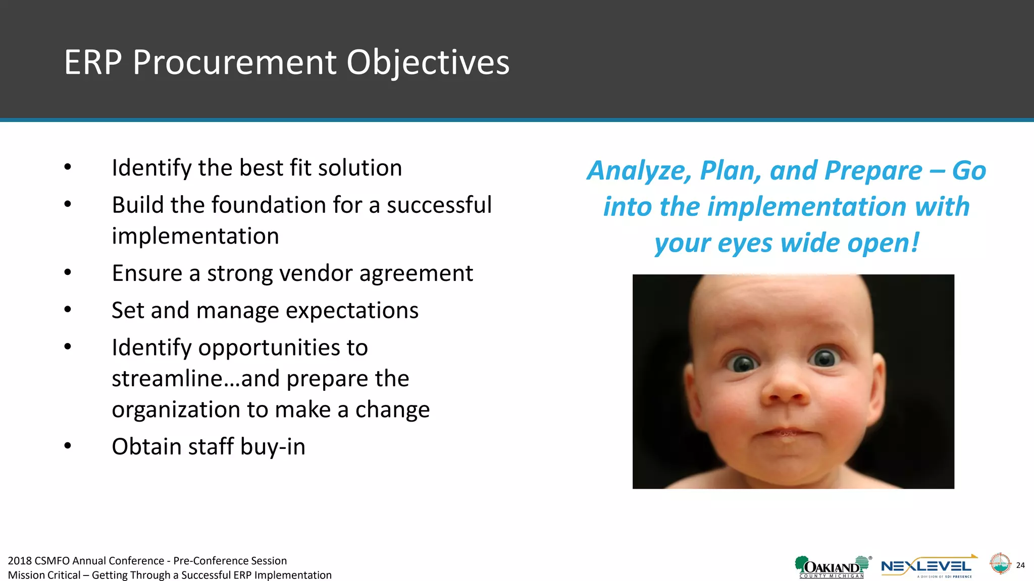 24
• Identify the best fit solution
• Build the foundation for a successful
implementation
• Ensure a strong vendor agreement
• Set and manage expectations
• Identify opportunities to
streamline…and prepare the
organization to make a change
• Obtain staff buy-in
Analyze, Plan, and Prepare – Go
into the implementation with
your eyes wide open!
ERP Procurement Objectives
2018 CSMFO Annual Conference - Pre-Conference Session
Mission Critical – Getting Through a Successful ERP Implementation
 