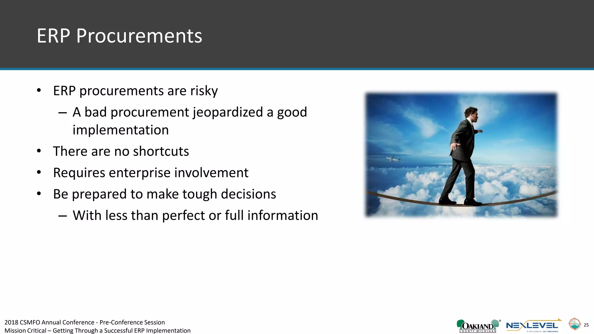 25
• ERP procurements are risky
– A bad procurement jeopardized a good
implementation
• There are no shortcuts
• Requires enterprise involvement
• Be prepared to make tough decisions
– With less than perfect or full information
ERP Procurements
2018 CSMFO Annual Conference - Pre-Conference Session
Mission Critical – Getting Through a Successful ERP Implementation
 