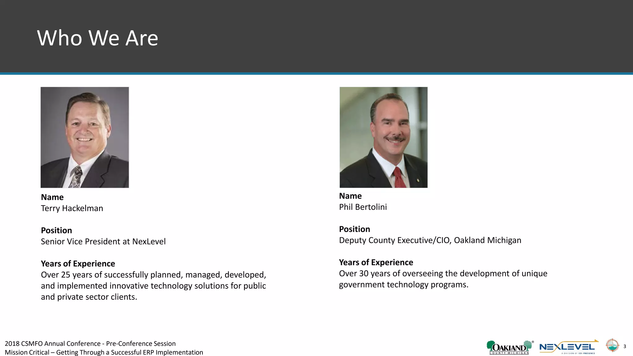 3
Who We Are
Name
Phil Bertolini
Position
Deputy County Executive/CIO, Oakland Michigan
Years of Experience
Over 30 years of overseeing the development of unique
government technology programs.
Name
Terry Hackelman
Position
Senior Vice President at NexLevel
Years of Experience
Over 25 years of successfully planned, managed, developed,
and implemented innovative technology solutions for public
and private sector clients.
2018 CSMFO Annual Conference - Pre-Conference Session
Mission Critical – Getting Through a Successful ERP Implementation
 