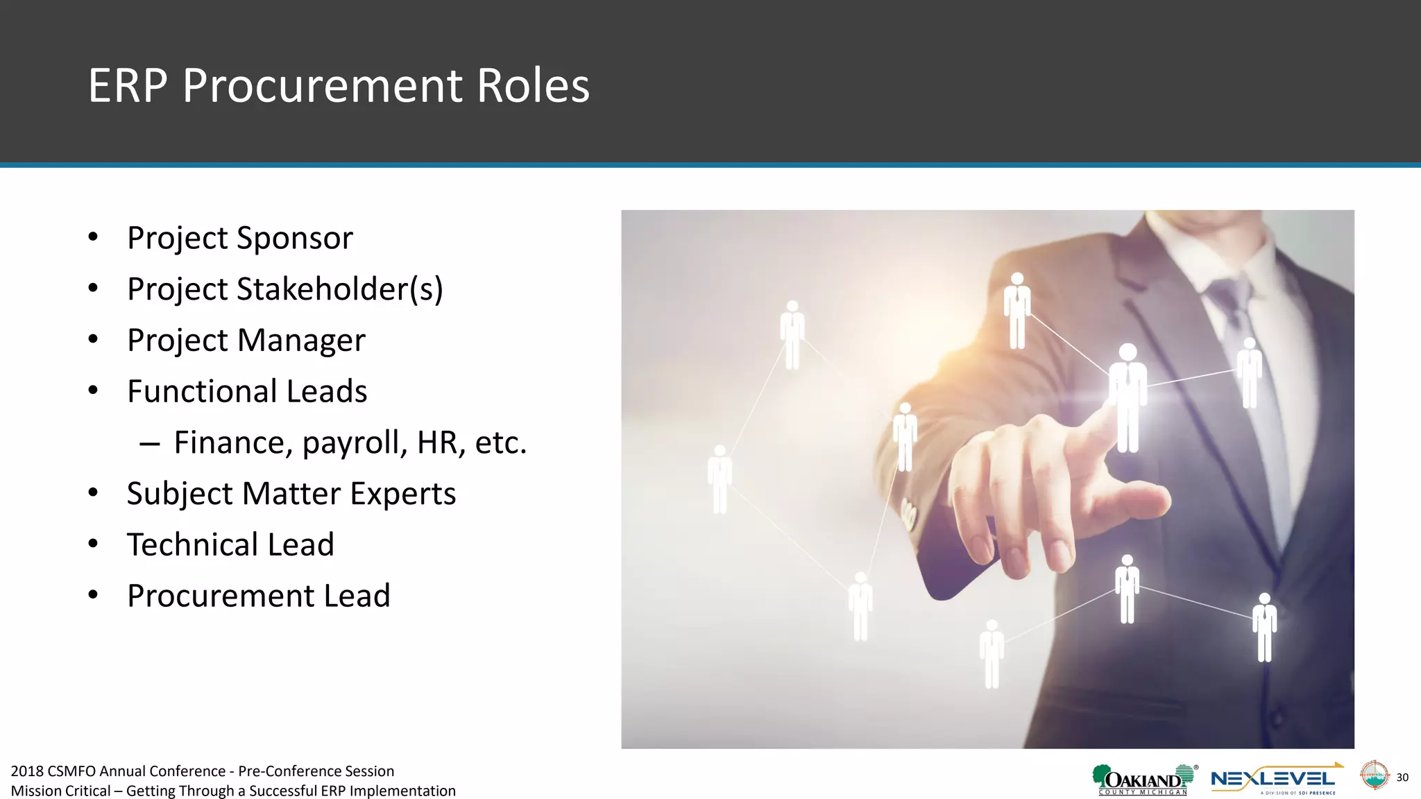 30
• Project Sponsor
• Project Stakeholder(s)
• Project Manager
• Functional Leads
– Finance, payroll, HR, etc.
• Subject Matter Experts
• Technical Lead
• Procurement Lead
ERP Procurement Roles
2018 CSMFO Annual Conference - Pre-Conference Session
Mission Critical – Getting Through a Successful ERP Implementation
 