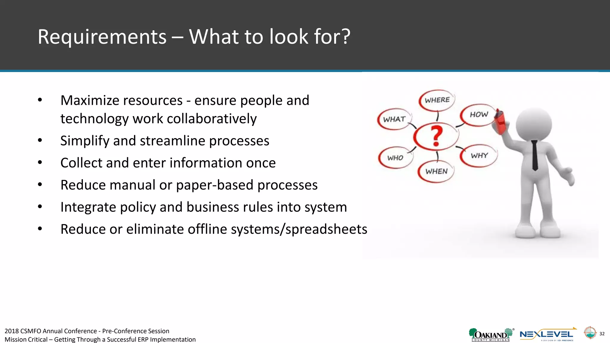 32
• Maximize resources - ensure people and
technology work collaboratively
• Simplify and streamline processes
• Collect and enter information once
• Reduce manual or paper-based processes
• Integrate policy and business rules into system
• Reduce or eliminate offline systems/spreadsheets
Requirements – What to look for?
2018 CSMFO Annual Conference - Pre-Conference Session
Mission Critical – Getting Through a Successful ERP Implementation
 
