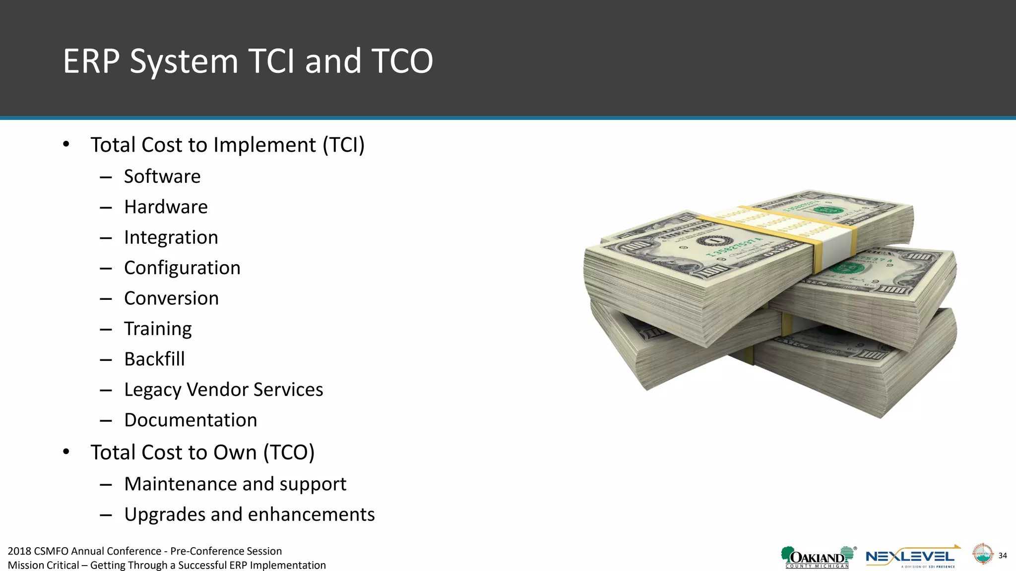34
ERP System TCI and TCO
• Total Cost to Implement (TCI)
– Software
– Hardware
– Integration
– Configuration
– Conversion
– Training
– Backfill
– Legacy Vendor Services
– Documentation
• Total Cost to Own (TCO)
– Maintenance and support
– Upgrades and enhancements
2018 CSMFO Annual Conference - Pre-Conference Session
Mission Critical – Getting Through a Successful ERP Implementation
 