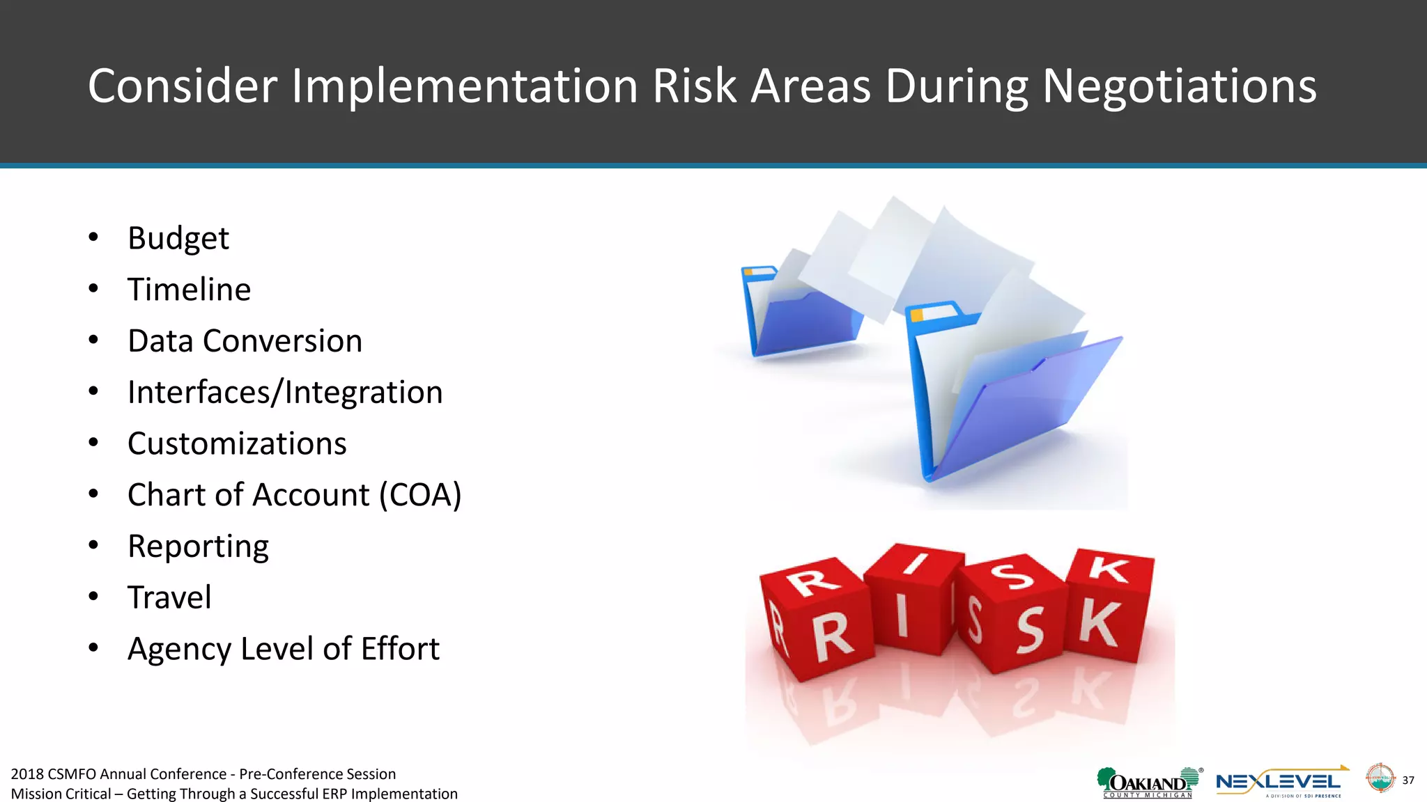 37
Consider Implementation Risk Areas During Negotiations
• Budget
• Timeline
• Data Conversion
• Interfaces/Integration
• Customizations
• Chart of Account (COA)
• Reporting
• Travel
• Agency Level of Effort
2018 CSMFO Annual Conference - Pre-Conference Session
Mission Critical – Getting Through a Successful ERP Implementation
 