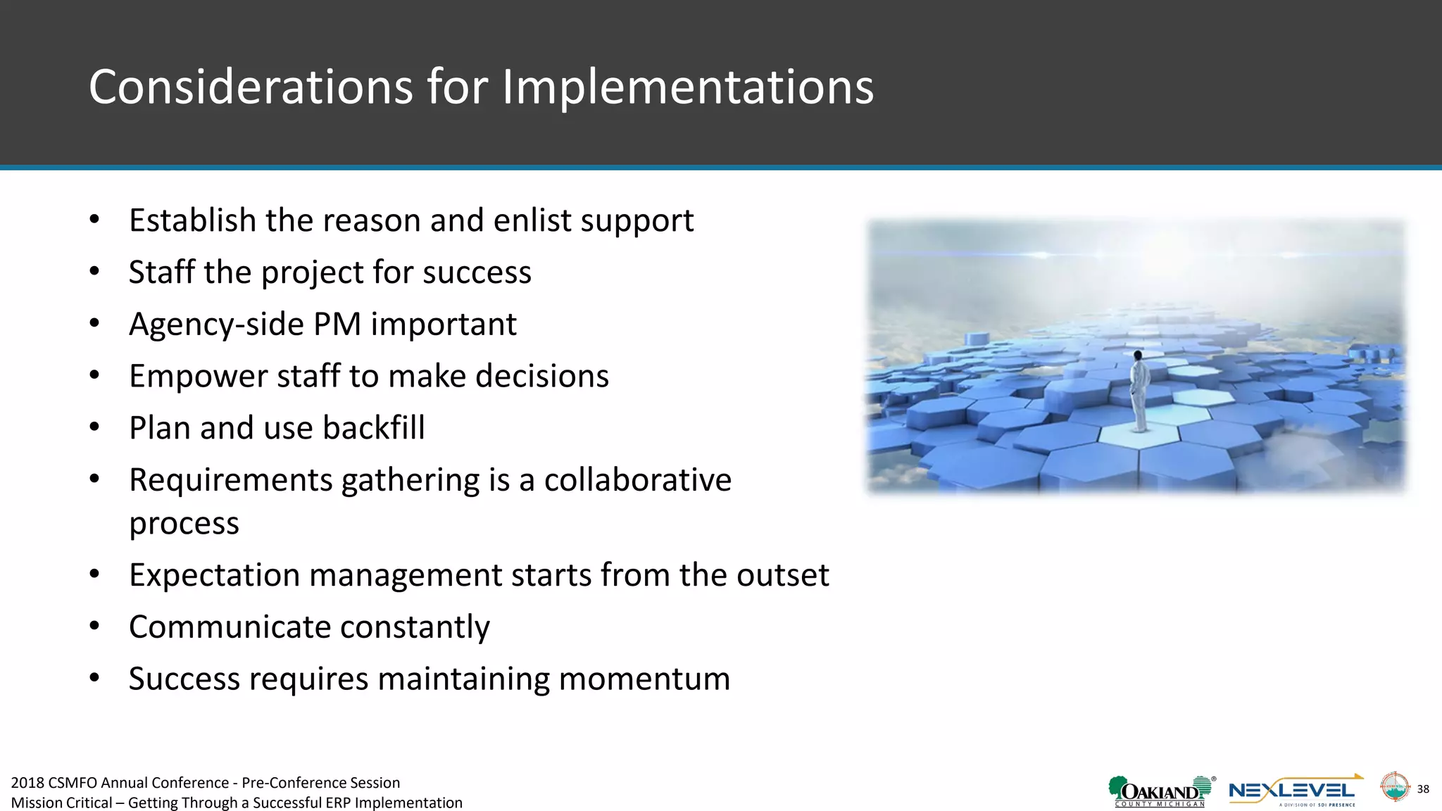 38
Considerations for Implementations
• Establish the reason and enlist support
• Staff the project for success
• Agency-side PM important
• Empower staff to make decisions
• Plan and use backfill
• Requirements gathering is a collaborative
process
• Expectation management starts from the outset
• Communicate constantly
• Success requires maintaining momentum
2018 CSMFO Annual Conference - Pre-Conference Session
Mission Critical – Getting Through a Successful ERP Implementation
 