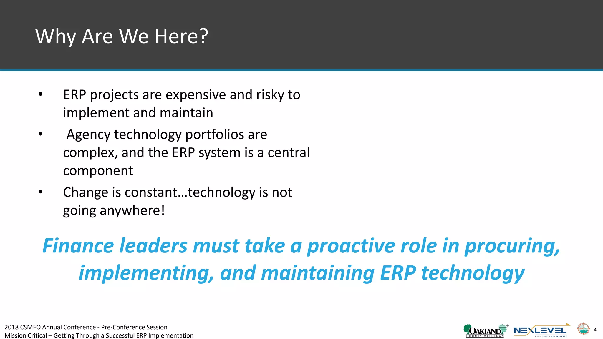 4
Why Are We Here?
• ERP projects are expensive and risky to
implement and maintain
• Agency technology portfolios are
complex, and the ERP system is a central
component
• Change is constant…technology is not
going anywhere!
Finance leaders must take a proactive role in procuring,
implementing, and maintaining ERP technology
2018 CSMFO Annual Conference - Pre-Conference Session
Mission Critical – Getting Through a Successful ERP Implementation
 