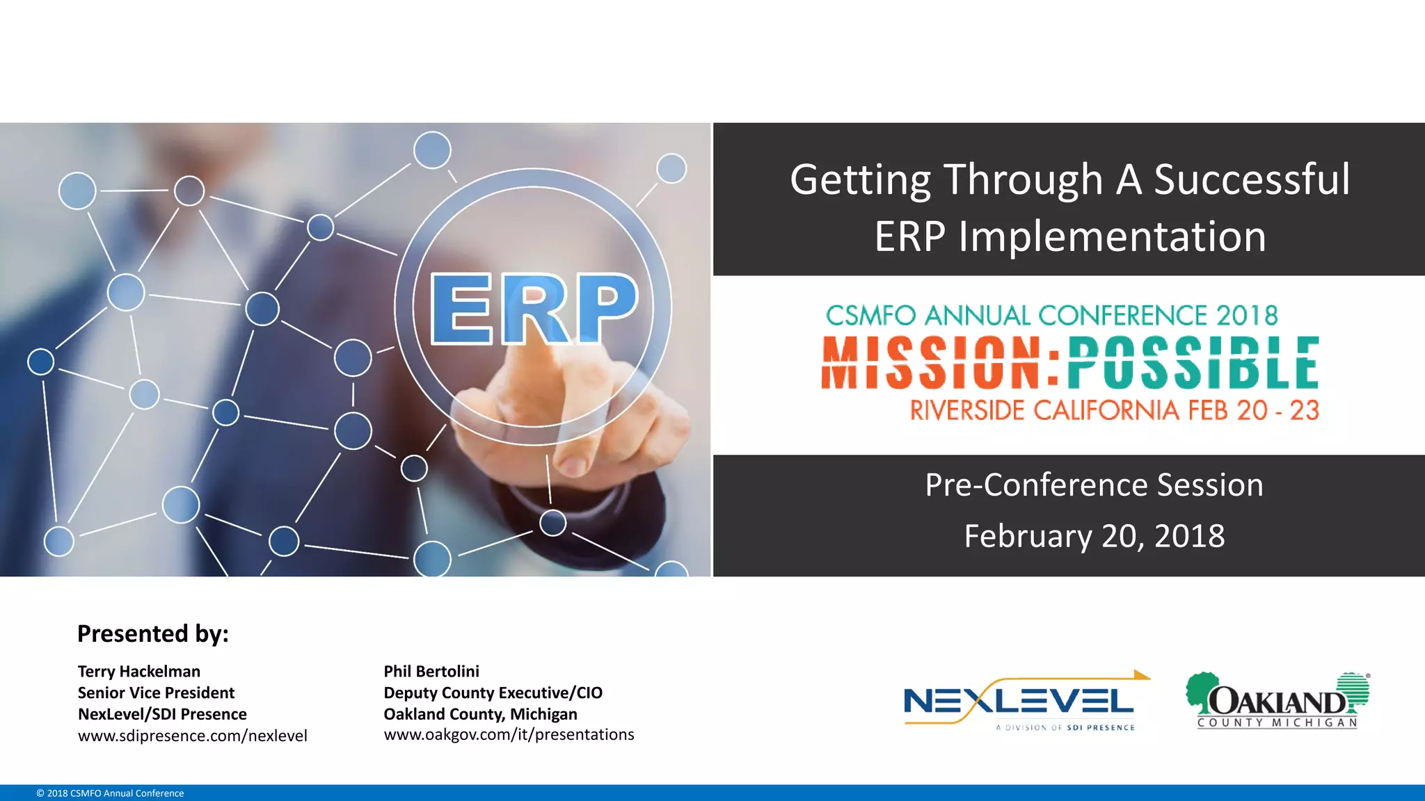 © 2018 CSMFO Annual Conference
Pre-Conference Session
February 20, 2018
Getting Through A Successful
ERP Implementation
Phil Bertolini
Deputy County Executive/CIO
Oakland County, Michigan
www.oakgov.com/it/presentationswww.sdipresence.com/nexlevel
Terry Hackelman
Senior Vice President
NexLevel/SDI Presence
Presented by:
 