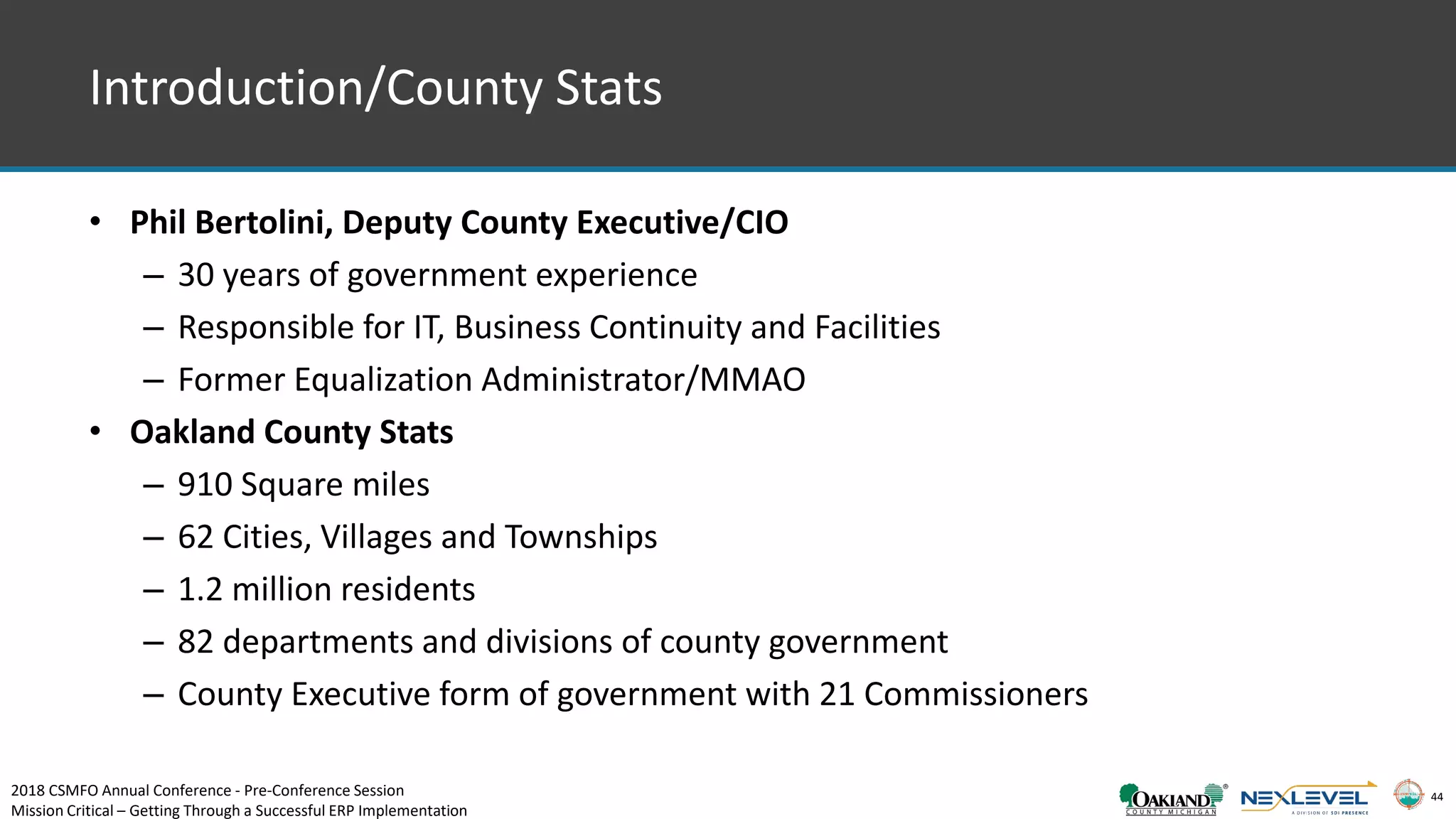 44
• Phil Bertolini, Deputy County Executive/CIO
– 30 years of government experience
– Responsible for IT, Business Continuity and Facilities
– Former Equalization Administrator/MMAO
• Oakland County Stats
– 910 Square miles
– 62 Cities, Villages and Townships
– 1.2 million residents
– 82 departments and divisions of county government
– County Executive form of government with 21 Commissioners
Introduction/County Stats
2018 CSMFO Annual Conference - Pre-Conference Session
Mission Critical – Getting Through a Successful ERP Implementation
 