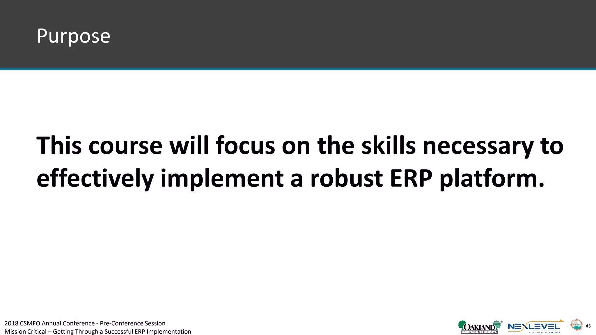 45
This course will focus on the skills necessary to
effectively implement a robust ERP platform.
Purpose
2018 CSMFO Annual Conference - Pre-Conference Session
Mission Critical – Getting Through a Successful ERP Implementation
 